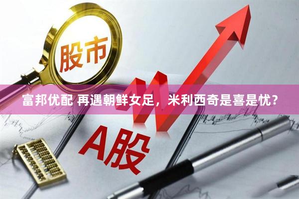 富邦优配 再遇朝鲜女足，米利西奇是喜是忧？
