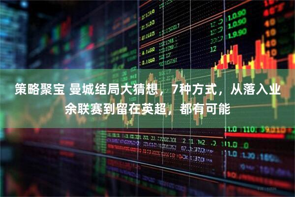 策略聚宝 曼城结局大猜想，7种方式，从落入业余联赛到留在英超，都有可能