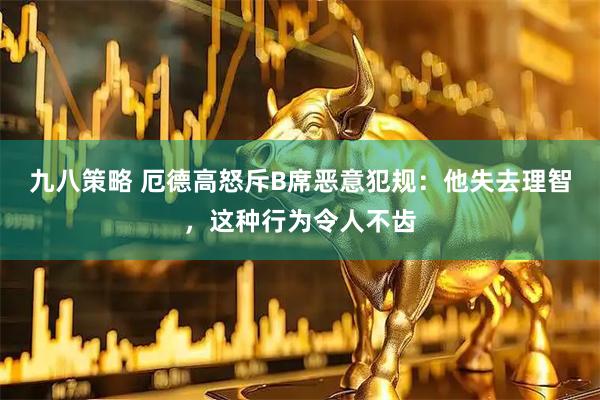 九八策略 厄德高怒斥B席恶意犯规：他失去理智，这种行为令人不齿