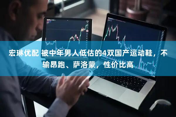 宏琳优配 被中年男人低估的4双国产运动鞋，不输昂跑、萨洛蒙，性价比高