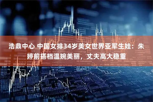浩鼎中心 中国女排34岁美女世界亚军生娃：朱婷前搭档温婉美丽，丈夫高大稳重