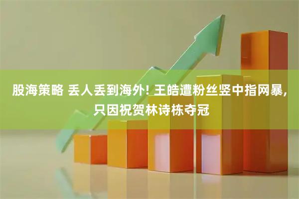 股海策略 丢人丢到海外! 王皓遭粉丝竖中指网暴, 只因祝贺林诗栋夺冠