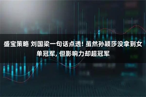 盛宝策略 刘国梁一句话点透! 虽然孙颖莎没拿到女单冠军, 但影响力却超冠军