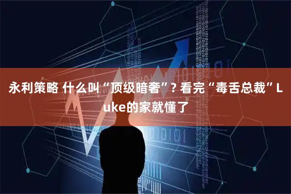 永利策略 什么叫“顶级暗奢”? 看完“毒舌总裁”Luke的家就懂了