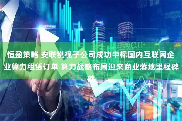 恒盈策略 安联锐视子公司成功中标国内互联网企业算力租赁订单 算力战略布局迎来商业落地里程碑