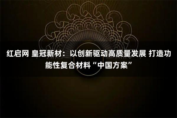 红启网 皇冠新材：以创新驱动高质量发展 打造功能性复合材料“中国方案”