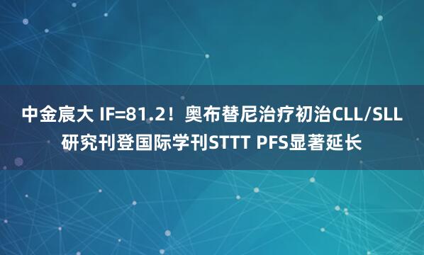 中金宸大 IF=81.2！奥布替尼治疗初治CLL/SLL研究刊登国际学刊STTT PFS显著延长