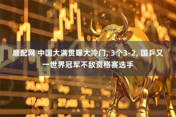 顺配网 中国大满贯曝大冷门, 3个3-2, 国乒又一世界冠军不敌资格赛选手