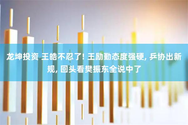 龙坤投资 王皓不忍了! 王励勤态度强硬, 乒协出新规, 回头看樊振东全说中了