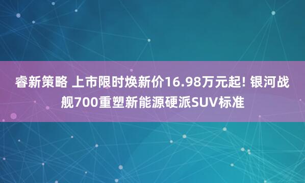 睿新策略 上市限时焕新价16.98万元起! 银河战舰700重塑新能源硬派SUV标准