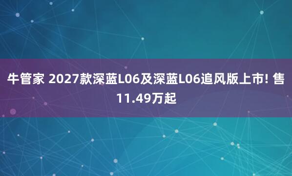 牛管家 2027款深蓝L06及深蓝L06追风版上市! 售11.49万起